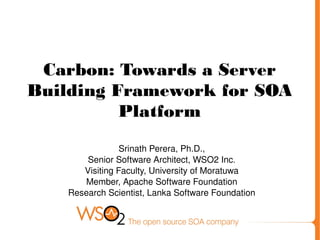 Carbon: Towards a Server
Building Framework for SOA
Platform
Srinath Perera, Ph.D.,
Senior Software Architect, WSO2 Inc.
Visiting Faculty, University of Moratuwa
Member, Apache Software Foundation
Research Scientist, Lanka Software Foundation
 