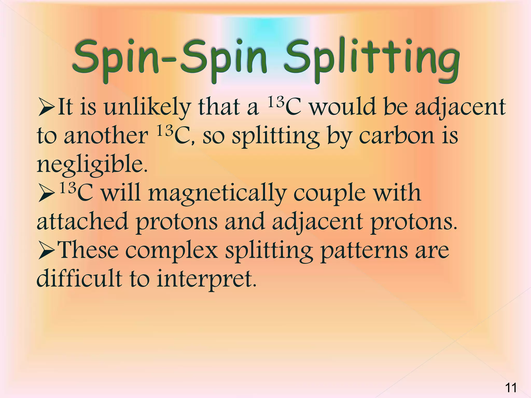 It is unlikely that a 13C would be adjacent 
to another 13C, so splitting by carbon is 
negligible. 
13C will magnetically couple with 
attached protons and adjacent protons. 
These complex splitting patterns are 
difficult to interpret. 
11 
 