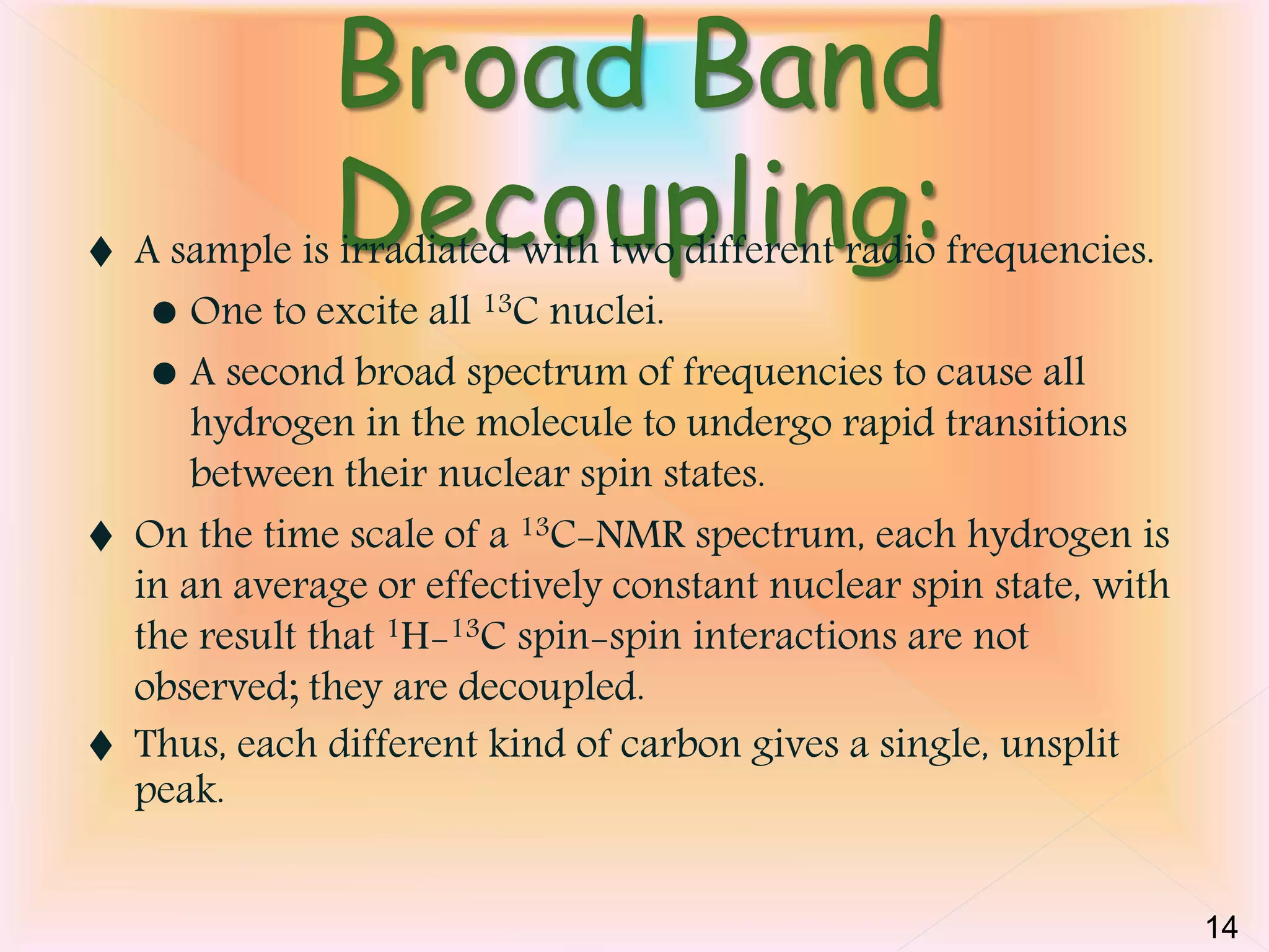Broad Band 
Decoupling:  A sample is irradiated with two different radio frequencies. 
 One to excite all 13C nuclei. 
 A second broad spectrum of frequencies to cause all 
hydrogen in the molecule to undergo rapid transitions 
between their nuclear spin states. 
 On the time scale of a 13C-NMR spectrum, each hydrogen is 
in an average or effectively constant nuclear spin state, with 
the result that 1H-13C spin-spin interactions are not 
observed; they are decoupled. 
 Thus, each different kind of carbon gives a single, unsplit 
peak. 
14 
 