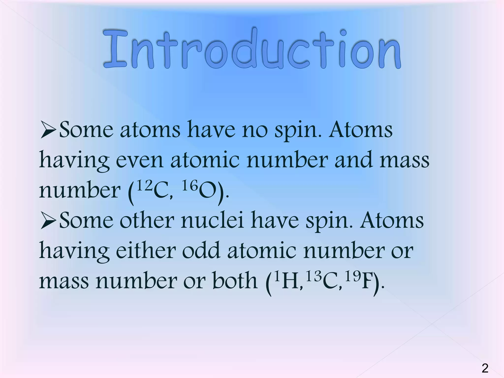 Some atoms have no spin. Atoms 
having even atomic number and mass 
number (12C, 16O). 
Some other nuclei have spin. Atoms 
having either odd atomic number or 
mass number or both (1H,13C,19F). 
2 
 