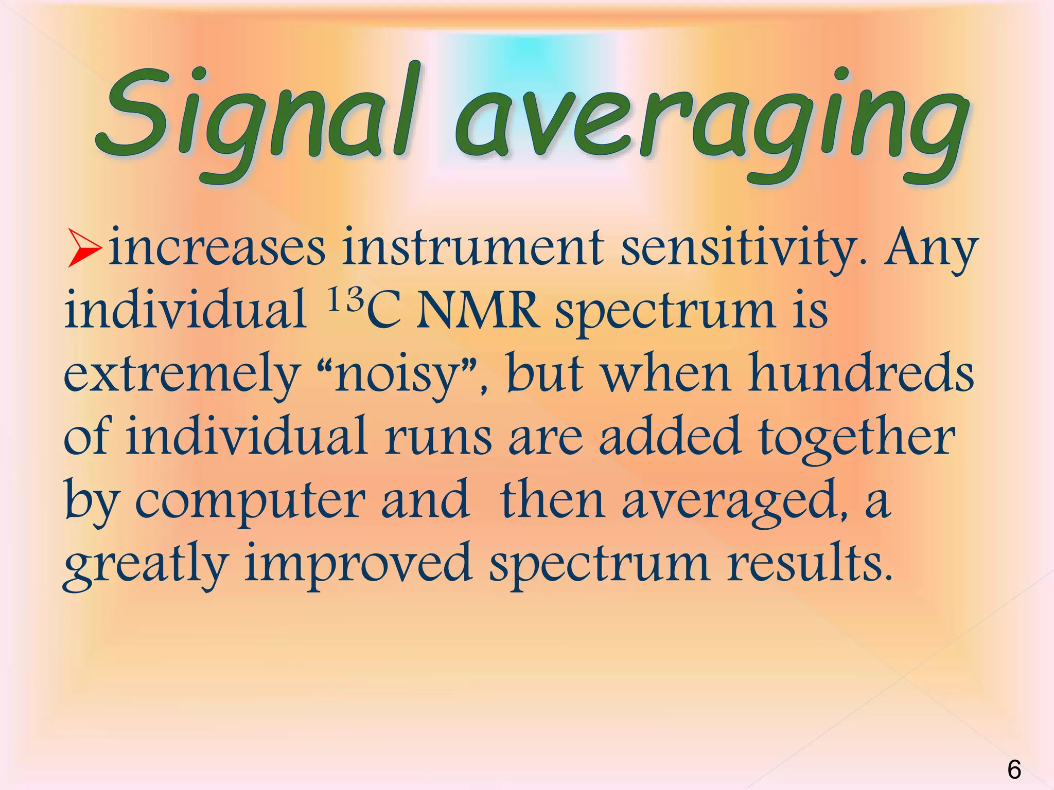 increases instrument sensitivity. Any 
individual 13C NMR spectrum is 
extremely “noisy”, but when hundreds 
of individual runs are added together 
by computer and then averaged, a 
greatly improved spectrum results. 
6 
 