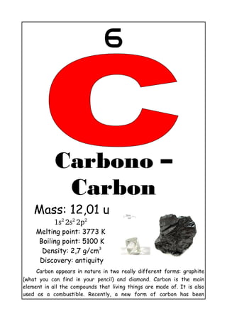 6
Carbono – Carbon
Mass: 12,01 u
1s2 
2s2 
2p2
 
Melting point: 3773 K
Boiling point: 5100 K
Density: 2,7 g/cm3
Discovery: antiquity
Carbon appears in nature in two really different forms: graphite
(what you can find in your pencil) and diamond. Carbon is the main
element in all the compounds that living things are made of. It is also
used as a combustible. Recently, a new form of carbon has been
discovered: graphene whose properties seems to be very useful for
technologic equipment.
 
