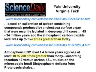 www.sciencedaily.com/releases/2005/06/050622134142.htm www.sciencedaily.com/releases/2003/09/030918092804.htm Atmospheric CO2 level 1.4 billion years ago was at least 10 to 200 times greater than today…according tocarbon-12 versus carbon-13... studies on the microscopic fossil Dictyosphaera delicata from Proterozoic shales… … based on calibration of carbon-containing compounds produced by ancient sea surface algae that were recently isolated in deep sea drill cores … 45 - 34 million years ago the atmospheric carbon dioxide level was up to five times greater than today… Yale University  Virginia Tech 