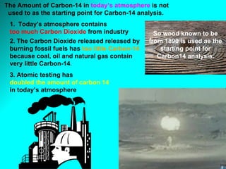 Today’s atmosphere contains  too much Carbon Dioxide  from industry 2. The Carbon Dioxide released released by burning fossil fuels has  too little Carbon-14  because coal, oil and natural gas contain very little Carbon-14 . The Amount of Carbon-14 in  today’s atmosphere  is not used to as the starting point for Carbon-14 analysis.   3. Atomic testing has  doubled the amount of carbon 14   in today’s atmosphere   So wood known to be from 1890 is used as the starting point for Carbon14 analysis. 