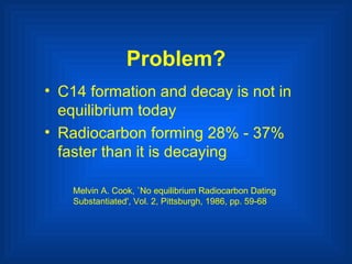 Problem? C14 formation and decay is not in equilibrium today Radiocarbon forming 28% - 37% faster than it is decaying   Melvin A. Cook, `No equilibrium Radiocarbon Dating Substantiated', Vol. 2, Pittsburgh, 1986, pp. 59-68 