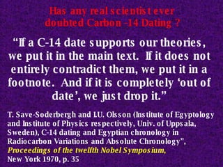 “ If a C-14 date supports our theories, we put it in the main text.  If it does not entirely contradict them, we put it in a footnote.  And if it is completely ‘out of date’, we just drop it.” T. Save-Soderbergh and I.U. Olsson (Institute of Egyptology and Institute of Physics respectively, Univ. of Uppsala, Sweden), C-14 dating and Egyptian chronology in Radiocarbon Variations and Absolute Chronology”,  Proceedings of the twelfth Nobel Symposium ,   New York 1970, p. 35 Has any real scientist ever  doubted Carbon -14 Dating ? 