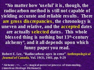 “ No matter how ‘useful’ it is, though, the radiocarbon method is still not capable of yielding accurate and reliable results.  There  are   gross discrepancies,  the chronology is uneven and relative, and the  accepted  dates are actually  selected  dates.  This whole blessed thing is nothing but 13 th -century alchemy*, and it all depends upon which funny paper you read. Robert E. Lee, “Radiocarbon: ages in error”  Anthropological Journal of Canada,   Vol. 19(3), 1981, pp. 9-29 * Alchemy  (²l“k…-m¶) : magical power or process of transmuting, ( American Heritage Dictionary ). 