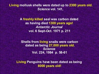 Living  mollusk shells were dated up to  2300 years old. Science  vol. 141,  A  freshly killed  seal was carbon dated  as having died  1300 years ago!  Antarctic Journal   vol. 6 Sept-Oct. 1971 p. 211 Shells from  living  snails were carbon dated as being  27,000 years old. Science   Vol. 224, 1984  p. 58-61 Living  Penguins have been dated as being  8000 years old! 