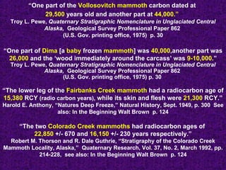 “ One part of the  Vollosovitch mammoth  carbon dated at  29,500  years old and another part at  44,000.”   Troy L. Pewe,  Quaternary Stratigraphic Nomenclature in Unglaciated Central Alaska,  Geological Survey Professional Paper 862  (U.S. Gov. printing office, 1975)  p. 30 “ One part of  Dima  [a  baby  frozen  mammoth ] was  40,000 ,another part was  26,000  and the ‘wood immediately around the carcass’ was  9-10,000 .” Troy L. Pewe,  Quaternary Stratigraphic Nomenclature in Unglaciated Central Alaska,  Geological Survey Professional Paper 862  (U.S. Gov. printing office, 1975) p. 30  “ The lower leg of the  Fairbanks Creek mammoth  had a radiocarbon age of  15,380  RCY  (radio carbon years),  while its skin and flesh were  21,300  RCY.” Harold E. Anthony, “Natures Deep Freeze,” Natural History, Sept. 1949, p. 300  See also: In the Beginning Walt Brown  p. 124 “ The two  Colorado Creek mammoths  had radiocarbon ages of  22,850  +/- 670 and  16,150  +/- 230 years respectively.” Robert M. Thorson and R. Dale Guthrie, “Stratigraphy of the Colorado Creek Mammoth Locality, Alaska,”  Quaternary Research, Vol. 37, No. 2, March 1992, pp. 214-228,  see also: In the Beginning Walt Brown  p. 124 