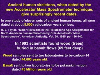 Ancient human skeletons, when dated by the  new Accelerator Mass Spectrometer technique,  give surprisingly recent dates.   In one study of eleven sets of ancient human bones, all were dated at about  5,000  radiocarbon years or less. R. E. Taylor, “Major Revisions in the Pleistocene Age Assignments for North American human Skeletons by C-14 Accelerator Mass Spectrometry”, American Antiquity, Vol. 50, 1985, pp. 136-140. In 1993 scientists found wood (trees)  buried in basalt flows (69 feet deep) Wood  samples sent to two laboratories to be carbon-14  dated  44,000 years old . Basalt  sent to two laboratories to be potassium-argon  dated  45 Million years old . 
