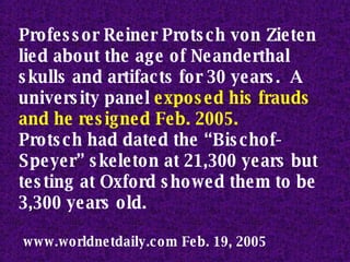 Professor Reiner Protsch von Zieten lied about the age of Neanderthal skulls and artifacts for 30 years.  A university panel  exposed his frauds and he resigned Feb. 2005.   Protsch had dated the “Bischof-Speyer” skeleton at 21,300 years but testing at Oxford showed them to be 3,300 years old. www.worldnetdaily.com Feb. 19, 2005  