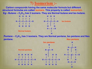 7) Isomerism :-
Carbon compounds having the same molecular formula but different
structural formulae are called isomers. This property is called isomerism.
Eg:- Butane – C4H10 has 2 isomers. They are Normal butane and Iso butane.
H H H H H H H
I I I I I I I
H – C – C – C – C – H H – C – C – C – H Iso butane
I I I I I I
H H H H H H
H – C – H
Normal butane I
H
Pentane – C5H12 has 3 isomers. They are Normal pentane, Iso pentane and Neo
pentane. Neo pentane
Iso pentane H
H I
I H – C – H
Normal pentane H – C – H H H
I I
H H H H H H H H H – C – C – C – H
I I I I I I I I I I
H – C – C – C – C – C – H H – C – C – C – C – H H H
I I I I I I I I I H – C – H
H H H H H H H H H I
H
 