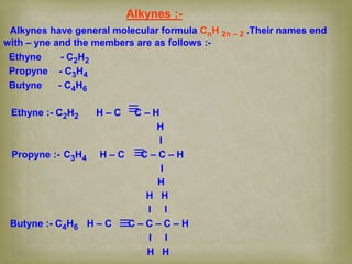 Alkynes :-
Alkynes have general molecular formula CnH 2n – 2 .Their names end
with – yne and the members are as follows :-
Ethyne - C2H2
Propyne - C3H4
Butyne - C4H6
Ethyne :- C2H2 H – C C – H
H
I
Propyne :- C3H4 H – C C – C – H
I
H
H H
I I
Butyne :- C4H6 H – C C – C – C – H
I I
H H
 