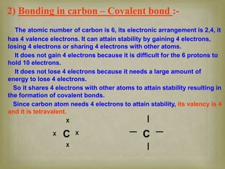 2) Bonding in carbon – Covalent bond :-
The atomic number of carbon is 6, its electronic arrangement is 2,4, it
has 4 valence electrons. It can attain stability by gaining 4 electrons,
losing 4 electrons or sharing 4 electrons with other atoms.
It does not gain 4 electrons because it is difficult for the 6 protons to
hold 10 electrons.
It does not lose 4 electrons because it needs a large amount of
energy to lose 4 electrons.
So it shares 4 electrons with other atoms to attain stability resulting in
the formation of covalent bonds.
Since carbon atom needs 4 electrons to attain stability, its valency is 4
and it is tetravalent.
C C
X
X
X X
__
I
I
 
