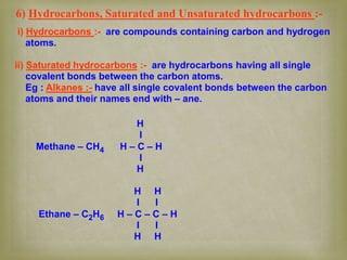 6) Hydrocarbons, Saturated and Unsaturated hydrocarbons :-
i) Hydrocarbons :- are compounds containing carbon and hydrogen
atoms.
ii) Saturated hydrocarbons :- are hydrocarbons having all single
covalent bonds between the carbon atoms.
Eg : Alkanes :- have all single covalent bonds between the carbon
atoms and their names end with – ane.
H
I
Methane – CH4 H – C – H
I
H
H H
I I
Ethane – C2H6 H – C – C – H
I I
H H
 