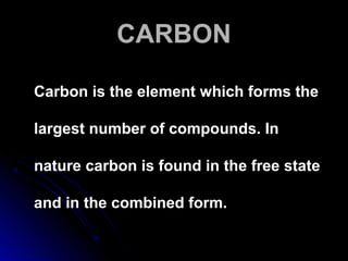 CARBONCARBON
Carbon is the element which forms theCarbon is the element which forms the
largest number of compounds. Inlargest number of compounds. In
nature carbon is found in the free statenature carbon is found in the free state
and in the combined form.and in the combined form.
 