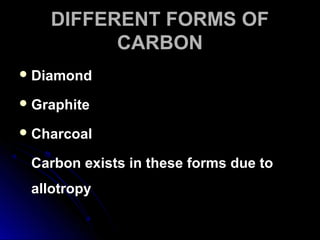 DIFFERENT FORMS OFDIFFERENT FORMS OF
CARBONCARBON
 DiamondDiamond
 GraphiteGraphite
 CharcoalCharcoal
Carbon exists in these forms due toCarbon exists in these forms due to
allotropyallotropy
 