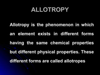 ALLOTROPYALLOTROPY
Allotropy is the phenomenon in whichAllotropy is the phenomenon in which
an element exists in different formsan element exists in different forms
having the same chemical propertieshaving the same chemical properties
but different physical properties. Thesebut different physical properties. These
different forms are called allotropesdifferent forms are called allotropes
 