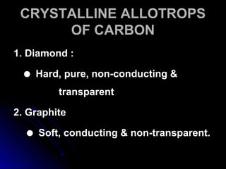 CRYSTALLINE ALLOTROPSCRYSTALLINE ALLOTROPS
OF CARBONOF CARBON
1. Diamond :1. Diamond :
 Hard, pure, non-conducting &Hard, pure, non-conducting &
transparenttransparent
2. Graphite2. Graphite
 Soft, conducting & non-transparent.Soft, conducting & non-transparent.
 