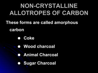 NON-CRYSTALLINENON-CRYSTALLINE
ALLOTROPES OF CARBONALLOTROPES OF CARBON
These forms are called amorphousThese forms are called amorphous
carboncarbon
 CokeCoke
 Wood charcoalWood charcoal
 Animal CharcoalAnimal Charcoal
 Sugar CharcoalSugar Charcoal
 