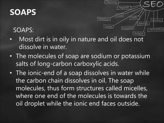 SOAPS
SOAPS:
• Most dirt is in oily in nature and oil does not
dissolve in water.
• The molecules of soap are sodium or potassium
salts of long-carbon carboxylic acids.
• The ionic-end of a soap dissolves in water while
the carbon chain dissolves in oil. The soap
molecules, thus form structures called micelles,
where one end of the molecules is towards the
oil droplet while the ionic end faces outside.
 
