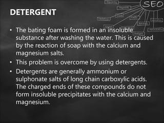DETERGENT
• The bating foam is formed in an insoluble
substance after washing the water. This is caused
by the reaction of soap with the calcium and
magnesium salts.
• This problem is overcome by using detergents.
• Detergents are generally ammonium or
sulphonate salts of long chain carboxylic acids.
The charged ends of these compounds do not
form insoluble precipitates with the calcium and
magnesium.
 