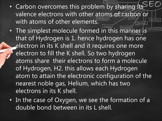 • Carbon overcomes this problem by sharing its
valence electrons with other atoms of carbon or
with atoms of other elements.
• The simplest molecule formed in this manner is
that of Hydrogen is 1. hence hydrogen has one
electron in its K shell and it requires one more
electron to fill the K shell. So two hydrogen
atoms share their electrons to form a molecule
of Hydrogen, H2. this allows each Hydrogen
atom to attain the electronic configuration of the
nearest noble gas, Helium, which has two
electrons in its K shell.
• In the case of Oxygen, we see the formation of a
double bond between in its L shell.
 