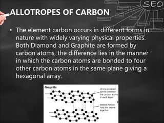 ALLOTROPES OF CARBON
• The element carbon occurs in different forms in
nature with widely varying physical properties.
Both Diamond and Graphite are formed by
carbon atoms, the difference lies in the manner
in which the carbon atoms are bonded to four
other carbon atoms in the same plane giving a
hexagonal array.
 