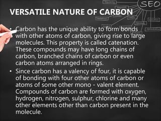 VERSATILE NATURE OF CARBON
• Carbon has the unique ability to form bonds
with other atoms of carbon, giving rise to large
molecules. This property is called catenation.
These compounds may have long chains of
carbon, branched chains of carbon or even
carbon atoms arranged in rings.
• Since carbon has a valency of four, it is capable
of bonding with four other atoms of carbon or
atoms of some other mono - valent element.
Compounds of carbon are formed with oxygen,
hydrogen, nitrogen, sulphur, chlorine and many
other elements other than carbon present in the
molecule.
 
