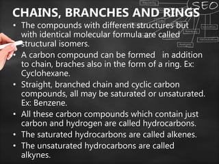 CHAINS, BRANCHES AND RINGS
• The compounds with different structures but
with identical molecular formula are called
structural isomers.
• A carbon compound can be formed in addition
to chain, braches also in the form of a ring. Ex:
Cyclohexane.
• Straight, branched chain and cyclic carbon
compounds, all may be saturated or unsaturated.
Ex: Benzene.
• All these carbon compounds which contain just
carbon and hydrogen are called hydrocarbons.
• The saturated hydrocarbons are called alkenes.
• The unsaturated hydrocarbons are called
alkynes.
 