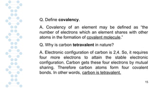 15
Q. Define covalency.
A. Covalency of an element may be defined as “the
number of electrons which an element shares with other
atoms in the formation of covalent molecule.”
Q. Why is carbon tetravalent in nature?
A. Electronic configuration of carbon is 2,4. So, it requires
four more electrons to attain the stable electronic
configuration. Carbon gets these four electrons by mutual
sharing. Therefore carbon atoms form four covalent
bonds. In other words, carbon is tetravalent.
 