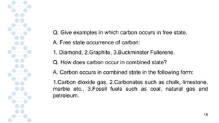 18
Q. Give examples in which carbon occurs in free state.
A. Free state occurrence of carbon:
1. Diamond, 2.Graphite, 3.Buckminster Fullerene.
Q. How does carbon occur in combined state?
A. Carbon occurs in combined state in the following form:
1.Carbon dioxide gas, 2.Carbonates such as chalk, limestone,
marble etc., 3.Fossil fuels such as coal, natural gas and
petroleum.
 
