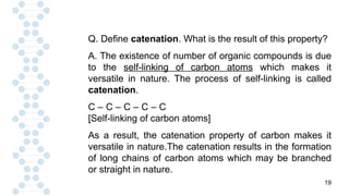 19
Q. Define catenation. What is the result of this property?
A. The existence of number of organic compounds is due
to the self-linking of carbon atoms which makes it
versatile in nature. The process of self-linking is called
catenation.
C – C – C – C – C
[Self-linking of carbon atoms]
As a result, the catenation property of carbon makes it
versatile in nature.The catenation results in the formation
of long chains of carbon atoms which may be branched
or straight in nature.
 