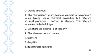 20
Q. Define allotropy.
A. The phenomenon of existence of element in two or more
forms having same chemical properties but different
physical properties is defined as allotropy. The different
forms are called allotrope.
Q. What are the allotropes of carbon?
A. The allotropes of carbon are:
1. Diamond
2. Graphite
3. Buckminster fullerene
 