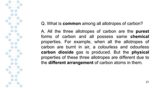 21
Q. What is common among all allotropes of carbon?
A. All the three allotropes of carbon are the purest
forms of carbon and all possess same chemical
properties. For example, when all the allotropes of
carbon are burnt in air, a colourless and odourless
carbon dioxide gas is produced. But the physical
properties of these three allotropes are different due to
the different arrangement of carbon atoms in them.
 