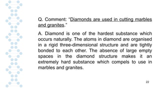22
Q. Comment: “Diamonds are used in cutting marbles
and granites.”
A. Diamond is one of the hardest substance which
occurs naturally. The atoms in diamond are organised
in a rigid three-dimensional structure and are tightly
bonded to each other. The absence of large empty
spaces in the diamond structure makes it an
extremely hard substance which compels to use in
marbles and granites.
 
