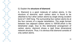 23
Q. Explain the structure of diamond.
A. Diamond is a giant molecule of carbon atoms. In the
structure of diamond, each carbon atom is found to be
attached to four other carbon atoms by single strong covalent
bond of 1.54A0
long. The surrounding four carbon atoms lie at
the four corners of a regular tetrahedron. The angle formed
between two adjacent carbon atoms is 1090
28/
,which is the
tetrahedral angle. Due to this tetrahedral arrangement of
carbon atoms, diamond shows a rigid three dimensional
network structure. Thus, it is obvious that diamond consists of
only carbon atoms.
 