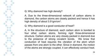 24
Q. Why diamond has high density?
A. Due to the three-dimensional network of carbon atoms in
diamond, the carbon atoms are closely packed and hence it has
high density of about 3.51gm/cm3
.
Q. Why diamond is a good conductor of heat?
A. In the structure of diamond, each carbon atom is bonded to
four other carbon atoms, forming rigid three-dimensional
structure. Carbon atoms are very closely packed in diamond due
to the presence of strong covalent bonds. We know that
conduction of heat requires the vibration of the atom which
passes from one atom to the other. Since in diamond, the motion
of the atoms are strongly coupled, it can effectively conduct heat.
 