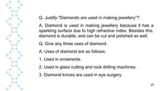 25
Q. Justify:“Diamonds are used in making jewellery”?
A. Diamond is used in making jewellery because it has a
sparkling surface due to high refractive index. Besides this,
diamond is durable, and can be cut and polished as well.
Q. Give any three uses of diamond.
A. Uses of diamond are as follows:
1. Used in ornaments.
2. Used in glass cutting and rock drilling machines.
3. Diamond knives are used in eye surgery.
 