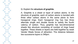 27
Q. Explain the structure of graphite.
A. Graphite is a sheet or layer of carbon atoms. In the
structure of graphite, each of carbon atoms is bonded with
three other carbon atoms in the same plane to form
hexagonal rings. Each hexagonal ring has has three
alternate single and double bonds to satisfy the fourth
valency of carbon. Thus, graphite has two-dimensional
sheets like structure consisting of number of rings fused
together. These sheets or layers are held together by weak
Vander Waals forces of attraction. The distance between
two successive layers is 340pm.
 