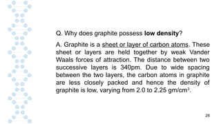 28
Q. Why does graphite possess low density?
A. Graphite is a sheet or layer of carbon atoms. These
sheet or layers are held together by weak Vander
Waals forces of attraction. The distance between two
successive layers is 340pm. Due to wide spacing
between the two layers, the carbon atoms in graphite
are less closely packed and hence the density of
graphite is low, varying from 2.0 to 2.25 gm/cm3
.
 
