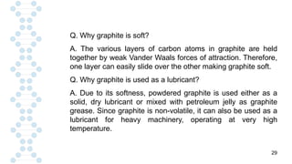 29
Q. Why graphite is soft?
A. The various layers of carbon atoms in graphite are held
together by weak Vander Waals forces of attraction. Therefore,
one layer can easily slide over the other making graphite soft.
Q. Why graphite is used as a lubricant?
A. Due to its softness, powdered graphite is used either as a
solid, dry lubricant or mixed with petroleum jelly as graphite
grease. Since graphite is non-volatile, it can also be used as a
lubricant for heavy machinery, operating at very high
temperature.
 