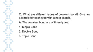 3
Q. What are different types of covalent bond? Give an
example for each type with a neat sketch.
A. The covalent bond are of three types:
1. Single Bond
2. Double Bond
3. Triple Bond
 