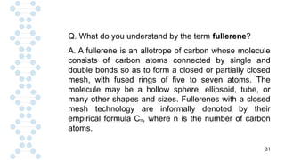 31
Q. What do you understand by the term fullerene?
A. A fullerene is an allotrope of carbon whose molecule
consists of carbon atoms connected by single and
double bonds so as to form a closed or partially closed
mesh, with fused rings of five to seven atoms. The
molecule may be a hollow sphere, ellipsoid, tube, or
many other shapes and sizes. Fullerenes with a closed
mesh technology are informally denoted by their
empirical formula Cn, where n is the number of carbon
atoms.
 
