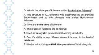 32
Q. Why is the allotrope of fullerene called Buckminster fullerene?
A. The structure of C60 fullerene was discovered by an architect
Buckminster and so this allotrope was called Buckminster
fullerene.
Q. Give any three uses of fullerene.
A. Three uses of fullerene are as follows:
1. Used as catalyst in petrochemical refining in industry.
2. Due it’s ability to trap different atoms, it is used in the field of
medicine.
3. It helps in improving anti-friction properties of lubricating oils.
 
