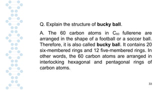 33
Q. Explain the structure of bucky ball.
A. The 60 carbon atoms in C60 fullerene are
arranged in the shape of a football or a soccer ball.
Therefore, it is also called bucky ball. It contains 20
six-membered rings and 12 five-membered rings. In
other words, the 60 carbon atoms are arranged in
interlocking hexagonal and pentagonal rings of
carbon atoms.
 