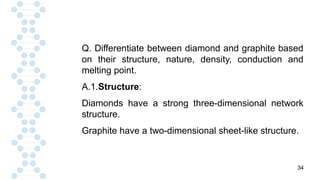 34
Q. Differentiate between diamond and graphite based
on their structure, nature, density, conduction and
melting point.
A.1.Structure:
Diamonds have a strong three-dimensional network
structure.
Graphite have a two-dimensional sheet-like structure.
 