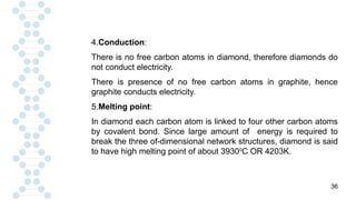 36
4.Conduction:
There is no free carbon atoms in diamond, therefore diamonds do
not conduct electricity.
There is presence of no free carbon atoms in graphite, hence
graphite conducts electricity.
5.Melting point:
In diamond each carbon atom is linked to four other carbon atoms
by covalent bond. Since large amount of energy is required to
break the three of-dimensional network structures, diamond is said
to have high melting point of about 39300
C OR 4203K.
 