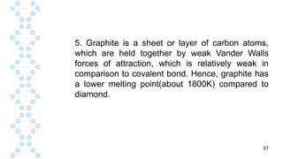 37
5. Graphite is a sheet or layer of carbon atoms,
which are held together by weak Vander Walls
forces of attraction, which is relatively weak in
comparison to covalent bond. Hence, graphite has
a lower melting point(about 1800K) compared to
diamond.
 