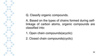 39
Q. Classify organic compounds.
A. Based on the types of chains formed during self-
linkage of carbon atoms, organic compounds are
classified into:
1. Open chain compounds(acyclic)
2. Closed chain compounds(cyclic)
 